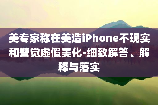 美專(zhuān)家稱(chēng)在美造iPhone不現(xiàn)實(shí)和警覺(jué)虛假美化-細(xì)致解答、解釋與落實(shí)