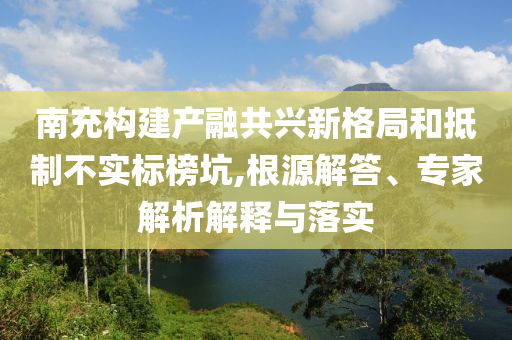 南充構建產(chǎn)融共興新格局和抵制不實標榜坑,根源解答、專家解析解釋與落實