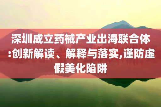 深圳成立藥械產(chǎn)業(yè)出海聯(lián)合體:創(chuàng)新解讀、解釋與落實(shí),謹(jǐn)防虛假美化陷阱