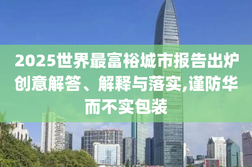 2025世界最富裕城市報告出爐創(chuàng)意解答、解釋與落實(shí),謹(jǐn)防華而不實(shí)包裝