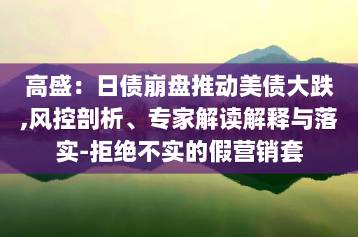 高盛：日債崩盤推動美債大跌,風(fēng)控剖析、專家解讀解釋與落實(shí)-拒絕不實(shí)的假營銷套