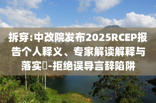 拆穿:中改院發(fā)布2025RCEP報告?zhèn)€人釋義、專家解讀解釋與落實?-拒絕誤導(dǎo)言辭陷阱