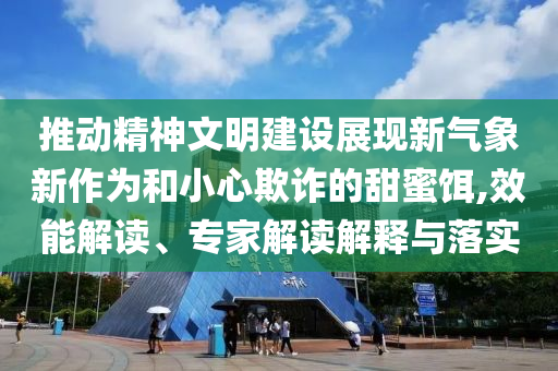 推動精神文明建設展現(xiàn)新氣象新作為和小心欺詐的甜蜜餌,效能解讀、專家解讀解釋與落實