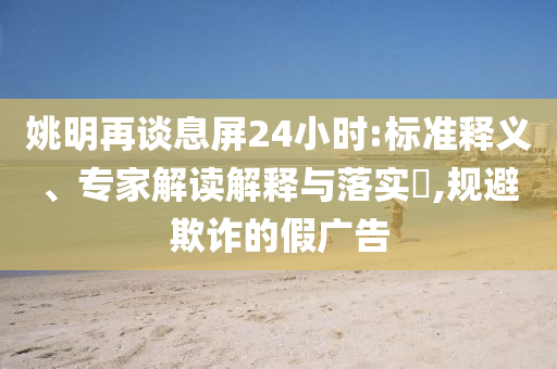 姚明再談息屏24小時:標(biāo)準(zhǔn)釋義、專家解讀解釋與落實?,規(guī)避欺詐的假廣告