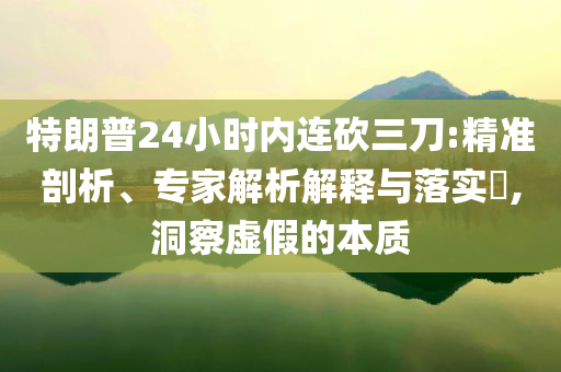 特朗普24小時(shí)內(nèi)連砍三刀:精準(zhǔn)剖析、專家解析解釋與落實(shí)?,洞察虛假的本質(zhì)