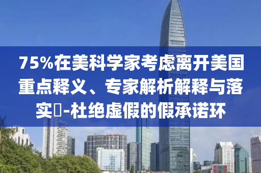 75%在美科學(xué)家考慮離開美國(guó)重點(diǎn)釋義、專家解析解釋與落實(shí)?-杜絕虛假的假承諾環(huán)