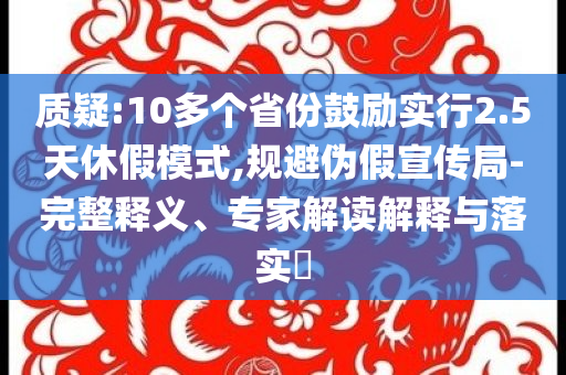 質(zhì)疑:10多個省份鼓勵實行2.5天休假模式,規(guī)避偽假宣傳局-完整釋義、專家解讀解釋與落實?