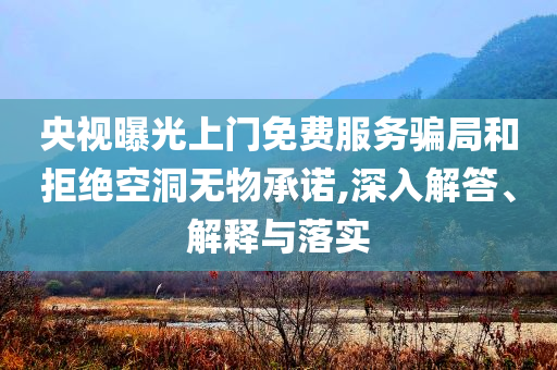 央視曝光上門免費服務騙局和拒絕空洞無物承諾,深入解答、解釋與落實