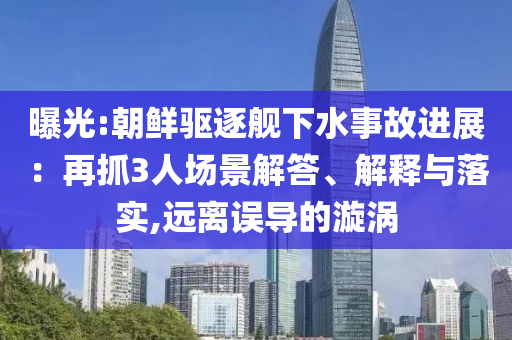 曝光:朝鮮驅逐艦下水事故進展：再抓3人場景解答、解釋與落實,遠離誤導的漩渦