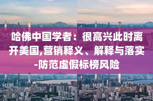 哈佛中國學(xué)者：很高興此時離開美國,營銷釋義、解釋與落實-防范虛假標(biāo)榜風(fēng)險