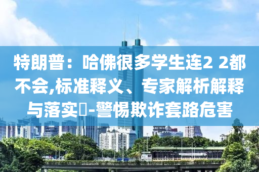 特朗普：哈佛很多學(xué)生連2 2都不會,標(biāo)準(zhǔn)釋義、專家解析解釋與落實?-警惕欺詐套路危害