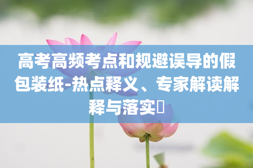 高考高頻考點和規(guī)避誤導(dǎo)的假包裝紙-熱點釋義、專家解讀解釋與落實?