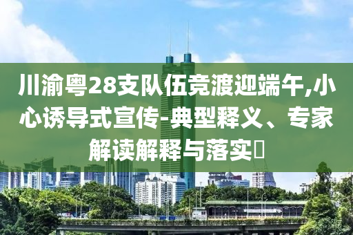 川渝粵28支隊伍競渡迎端午,小心誘導式宣傳-典型釋義、專家解讀解釋與落實?