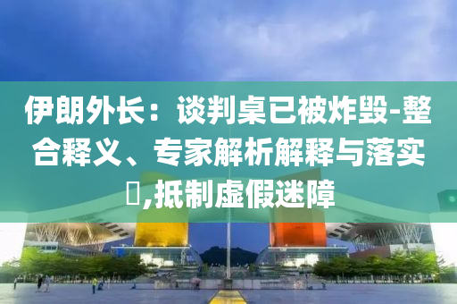伊朗外長(zhǎng)：談判桌已被炸毀-整合釋義、專家解析解釋與落實(shí)?,抵制虛假迷障
