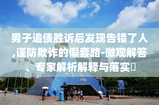 男子追債勝訴后發(fā)現(xiàn)告錯了人,謹防欺詐的假套路-微觀解答、專家解析解釋與落實?