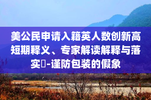 美公民申請入籍英人數(shù)創(chuàng)新高短期釋義、專家解讀解釋與落實?-謹防包裝的假象