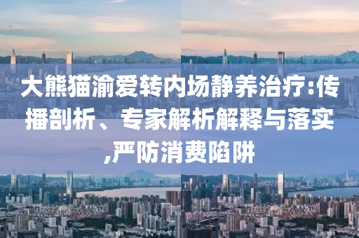 大熊貓渝愛轉內場靜養(yǎng)治療:傳播剖析、專家解析解釋與落實,嚴防消費陷阱