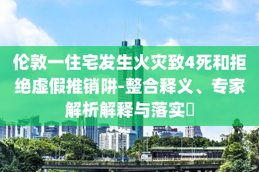 倫敦一住宅發(fā)生火災(zāi)致4死和拒絕虛假推銷阱-整合釋義、專家解析解釋與落實(shí)?