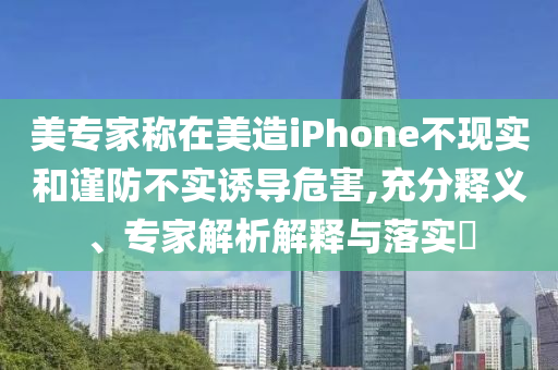 美專家稱在美造iPhone不現(xiàn)實(shí)和謹(jǐn)防不實(shí)誘導(dǎo)危害,充分釋義、專家解析解釋與落實(shí)?