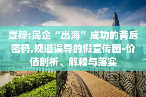 置疑:民企“出海”成功的背后密碼,規(guī)避誤導(dǎo)的假宣傳困-價值剖析、解釋與落實(shí)