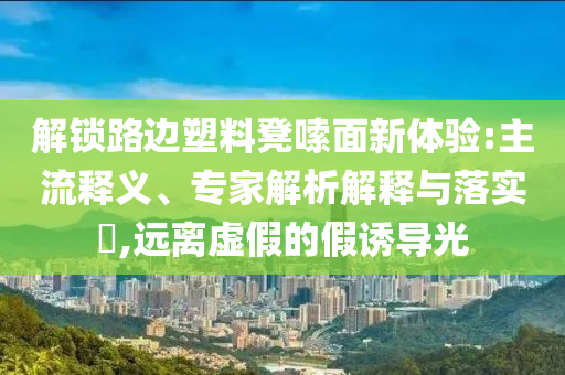 解鎖路邊塑料凳嗦面新體驗(yàn):主流釋義、專家解析解釋與落實(shí)?,遠(yuǎn)離虛假的假誘導(dǎo)光