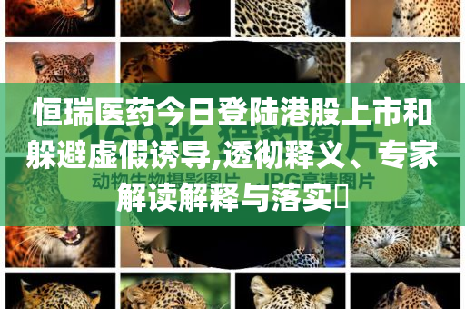 恒瑞醫(yī)藥今日登陸港股上市和躲避虛假誘導,透徹釋義、專家解讀解釋與落實?