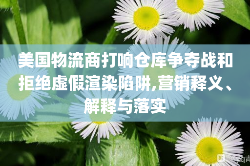 美國物流商打響倉庫爭奪戰(zhàn)和拒絕虛假渲染陷阱,營銷釋義、解釋與落實
