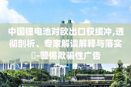 中國鋰電池對歐出口獲緩沖,透徹剖析、專家解讀解釋與落實(shí)?-警惕欺騙性廣告