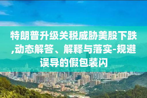 特朗普升級關(guān)稅威脅美股下跌,動(dòng)態(tài)解答、解釋與落實(shí)-規(guī)避誤導(dǎo)的假包裝閃