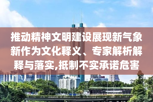 推動(dòng)精神文明建設(shè)展現(xiàn)新氣象新作為文化釋義、專家解析解釋與落實(shí),抵制不實(shí)承諾危害