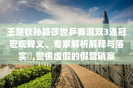 王楚欽孫穎莎世乒賽混雙3連冠宏觀釋義、專家解析解釋與落實(shí)?,警惕虛假的假營(yíng)銷案