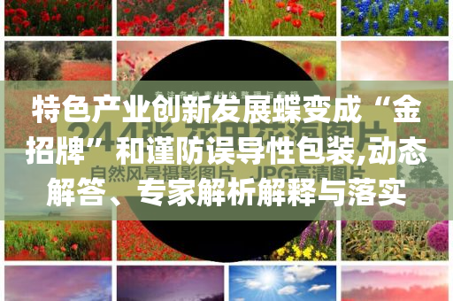特色產(chǎn)業(yè)創(chuàng)新發(fā)展蝶變成“金招牌”和謹防誤導(dǎo)性包裝,動態(tài)解答、專家解析解釋與落實