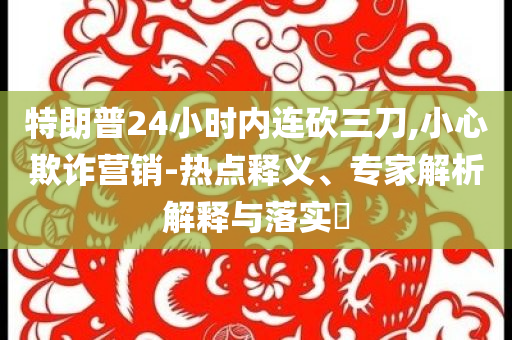 特朗普24小時內(nèi)連砍三刀,小心欺詐營銷-熱點釋義、專家解析解釋與落實?