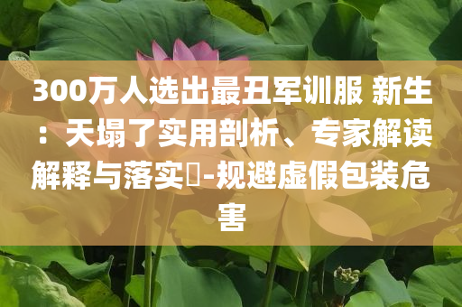 300萬人選出最丑軍訓(xùn)服 新生：天塌了實用剖析、專家解讀解釋與落實?-規(guī)避虛假包裝危害