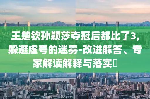 王楚欽孫穎莎奪冠后都比了3,躲避虛夸的迷霧-改進解答、專家解讀解釋與落實?