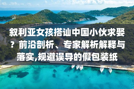 敘利亞女孩搭訕中國小伙求娶？前沿剖析、專家解析解釋與落實,規(guī)避誤導的假包裝紙