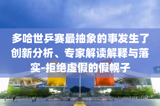 多哈世乒賽最抽象的事發(fā)生了創(chuàng)新分析、專家解讀解釋與落實-拒絕虛假的假幌子