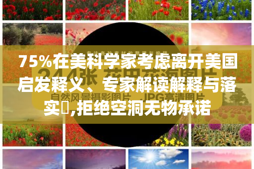 75%在美科學(xué)家考慮離開美國啟發(fā)釋義、專家解讀解釋與落實?,拒絕空洞無物承諾