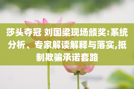 莎頭奪冠 劉國梁現(xiàn)場頒獎:系統(tǒng)分析、專家解讀解釋與落實,抵制欺騙承諾套路