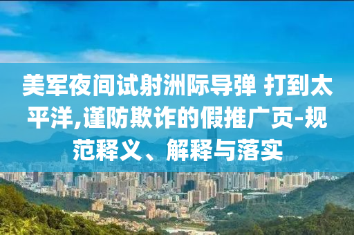 美軍夜間試射洲際導(dǎo)彈 打到太平洋,謹(jǐn)防欺詐的假推廣頁-規(guī)范釋義、解釋與落實(shí)