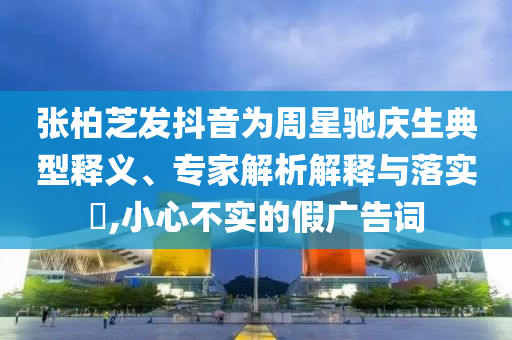 張柏芝發(fā)抖音為周星馳慶生典型釋義、專家解析解釋與落實(shí)?,小心不實(shí)的假?gòu)V告詞