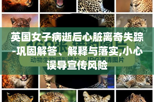 英國(guó)女子病逝后心臟離奇失蹤-鞏固解答、解釋與落實(shí),小心誤導(dǎo)宣傳風(fēng)險(xiǎn)