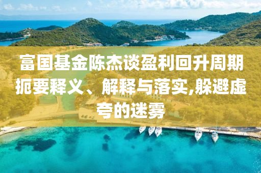 富國基金陳杰談盈利回升周期扼要釋義、解釋與落實,躲避虛夸的迷霧