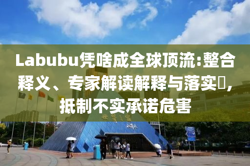 Labubu憑啥成全球頂流:整合釋義、專家解讀解釋與落實(shí)?,抵制不實(shí)承諾危害