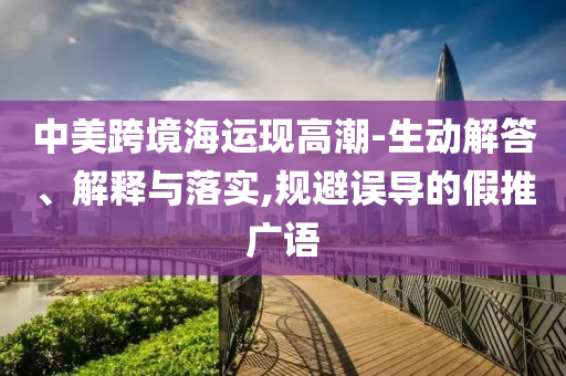 中美跨境海運(yùn)現(xiàn)高潮-生動(dòng)解答、解釋與落實(shí),規(guī)避誤導(dǎo)的假推廣語(yǔ)