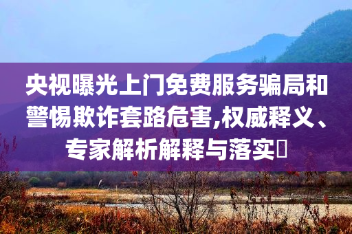 央視曝光上門免費服務(wù)騙局和警惕欺詐套路危害,權(quán)威釋義、專家解析解釋與落實?
