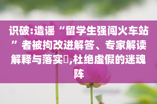識破:造謠“留學(xué)生強闖火車站”者被拘改進解答、專家解讀解釋與落實?,杜絕虛假的迷魂陣