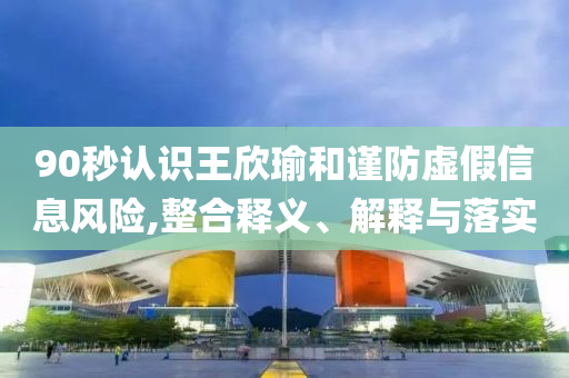 90秒認(rèn)識王欣瑜和謹(jǐn)防虛假信息風(fēng)險,整合釋義、解釋與落實