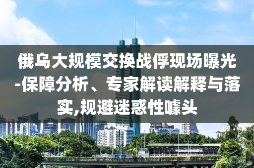 俄烏大規(guī)模交換戰(zhàn)俘現(xiàn)場曝光-保障分析、專家解讀解釋與落實,規(guī)避迷惑性噱頭