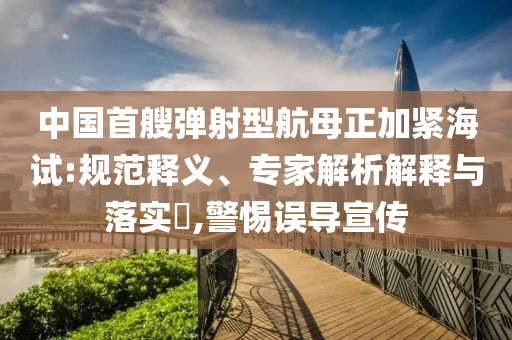 中國首艘彈射型航母正加緊海試:規(guī)范釋義、專家解析解釋與落實?,警惕誤導(dǎo)宣傳